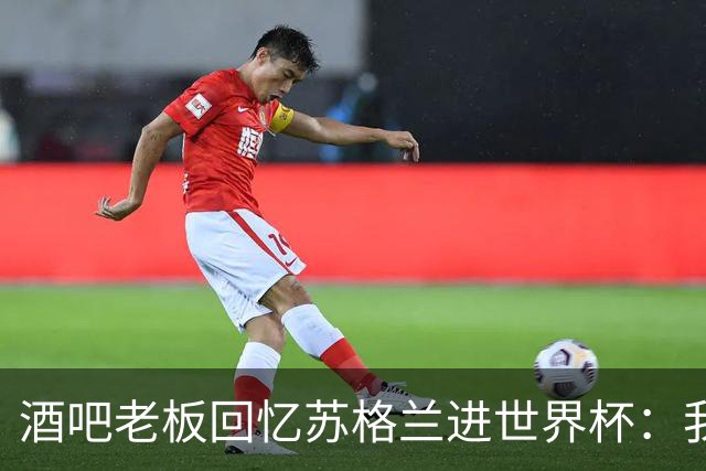 酒吧老板回忆苏格兰进世界杯：我们踢得不好，但我说服人们来看球